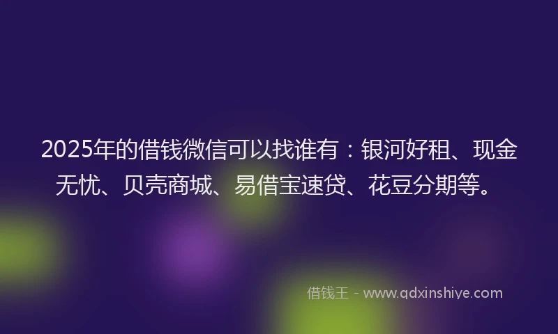 2025年的借钱微信可以找谁有：银河好租、现金无忧、贝壳商城、易借宝速贷、花豆分期等。