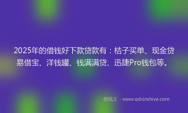 2025年的借钱好下款贷款有：桔子买单、现金贷易借宝、洋钱罐、钱满满贷、迅捷Pro钱包等。
