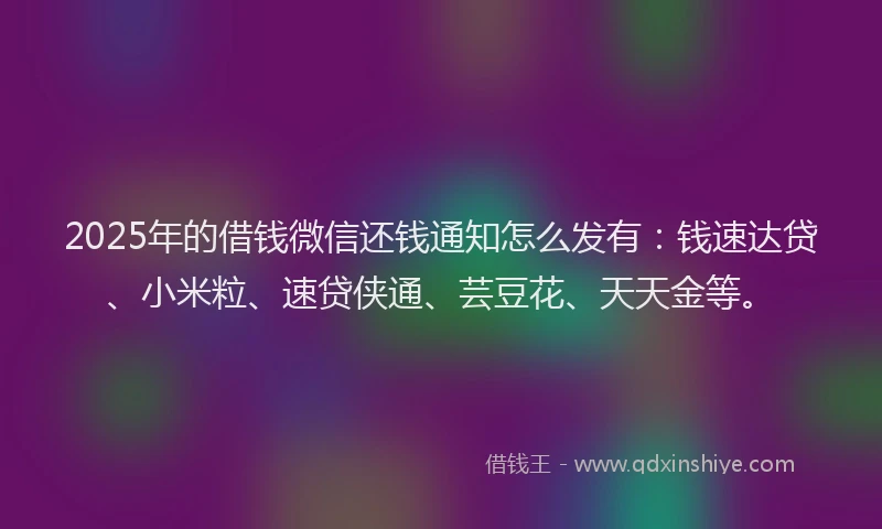 2025年的借钱微信还钱通知怎么发有：钱速达贷、小米粒、速贷侠通、芸豆花、天天金等。