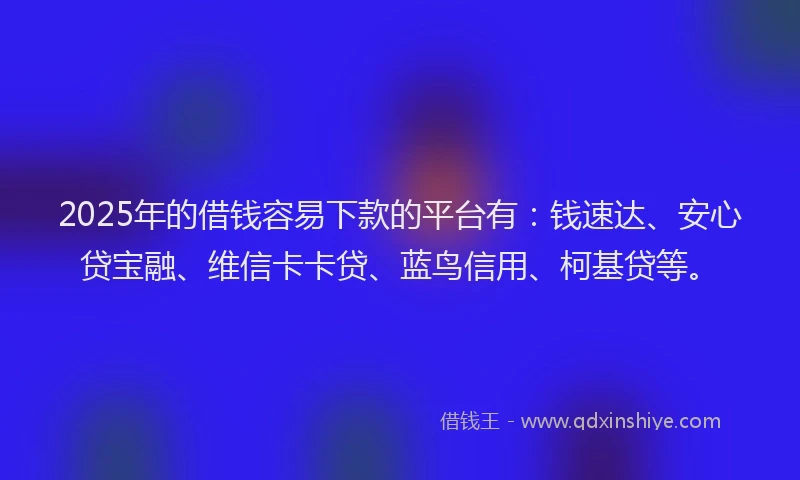 2025年的借钱容易下款的平台有：钱速达、安心贷宝融、维信卡卡贷、蓝鸟信用、柯基贷等。