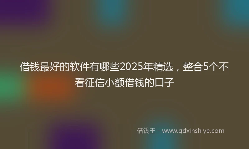 借钱最好的软件有哪些2025年精选，整合5个不看征信小额借钱的口子