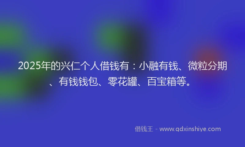 2025年的兴仁个人借钱有：小融有钱、微粒分期、有钱钱包、零花罐、百宝箱等。