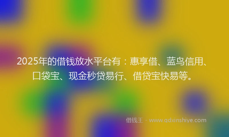 2025年的借钱放水平台有：惠享借、蓝鸟信用、口袋宝、现金秒贷易行、借贷宝快易等。