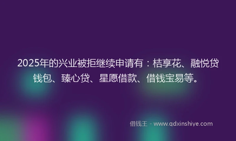 2025年的兴业被拒继续申请有：桔享花、融悦贷钱包、臻心贷、星愿借款、借钱宝易等。