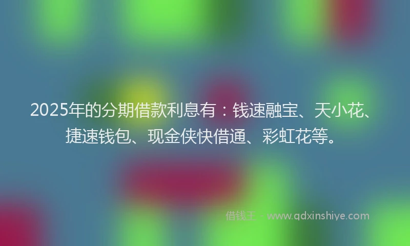 2025年的分期借款利息有：钱速融宝、天小花、捷速钱包、现金侠快借通、彩虹花等。