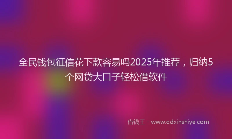 全民钱包征信花下款容易吗2025年推荐，归纳5个网贷大口子轻松借软件