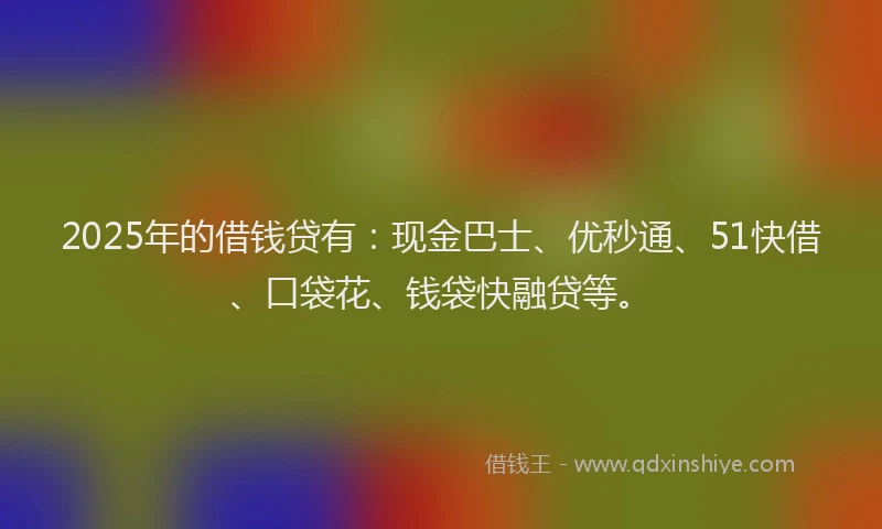2025年的借钱贷有：现金巴士、优秒通、51快借、口袋花、钱袋快融贷等。