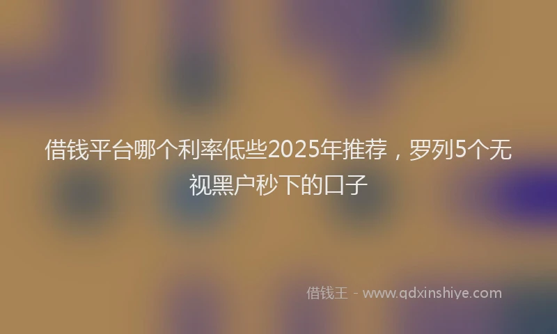 借钱平台哪个利率低些2025年推荐，罗列5个无视黑户秒下的口子