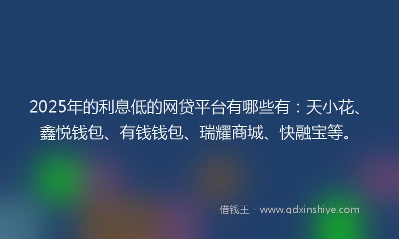 2025年的利息低的网贷平台有哪些有：天小花、鑫悦钱包、有钱钱包、瑞耀商城、快融宝等。