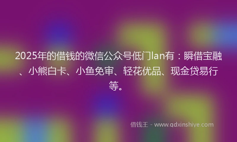 2025年的借钱的微信公众号低门lan有：瞬借宝融、小熊白卡、小鱼免审、轻花优品、现金贷易行等。