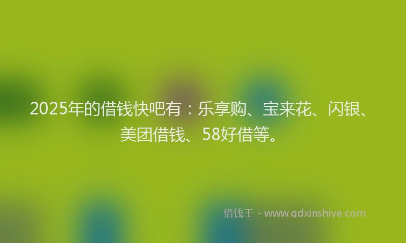 2025年的借钱快吧有：乐享购、宝来花、闪银、美团借钱、58好借等。