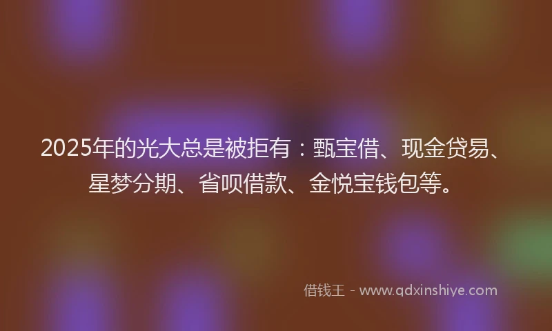 2025年的光大总是被拒有：甄宝借、现金贷易、星梦分期、省呗借款、金悦宝钱包等。
