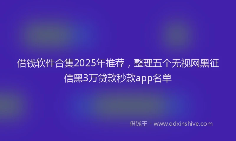 借钱软件合集2025年推荐，整理五个无视网黑征信黑3万贷款秒款app名单