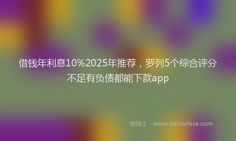借钱年利息10%2025年推荐，罗列5个综合评分不足有负债都能下款app