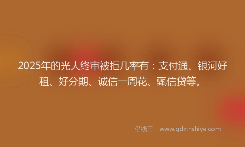 2025年的光大终审被拒几率有：支付通、银河好租、好分期、诚信一周花、甄信贷等。