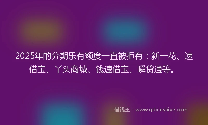 2025年的分期乐有额度一直被拒有：新一花、速借宝、丫头商城、钱速借宝、瞬贷通等。
