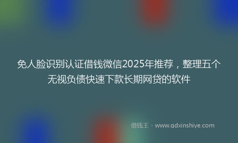 免人脸识别认证借钱微信2025年推荐，整理五个无视负债快速下款长期网贷的软件