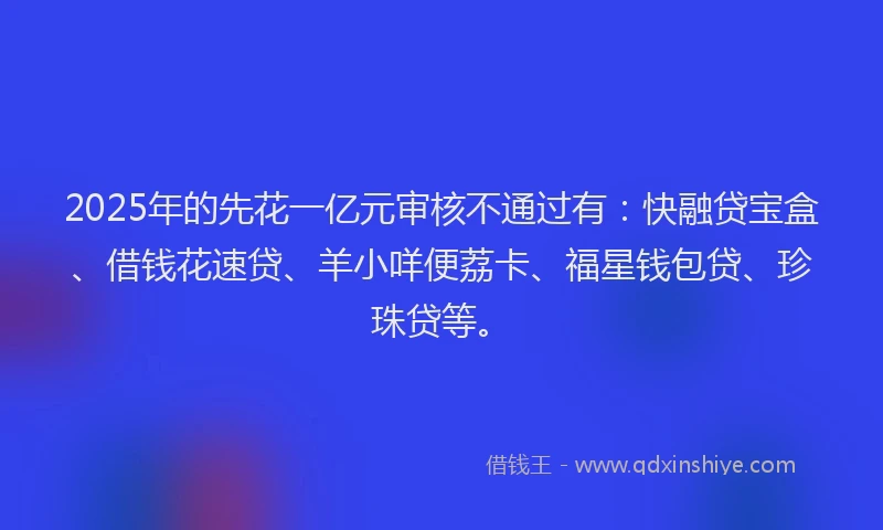 2025年的先花一亿元审核不通过有：快融贷宝盒、借钱花速贷、羊小咩便荔卡、福星钱包贷、珍珠贷等。