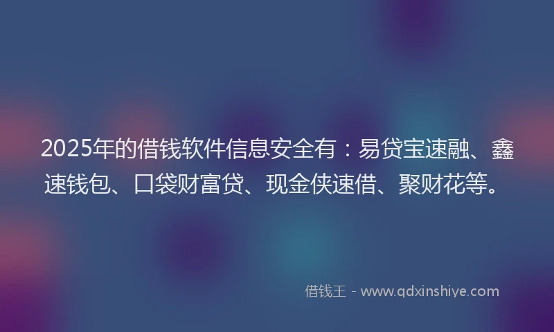 2025年的借钱软件信息安全有：易贷宝速融、鑫速钱包、口袋财富贷、现金侠速借、聚财花等。