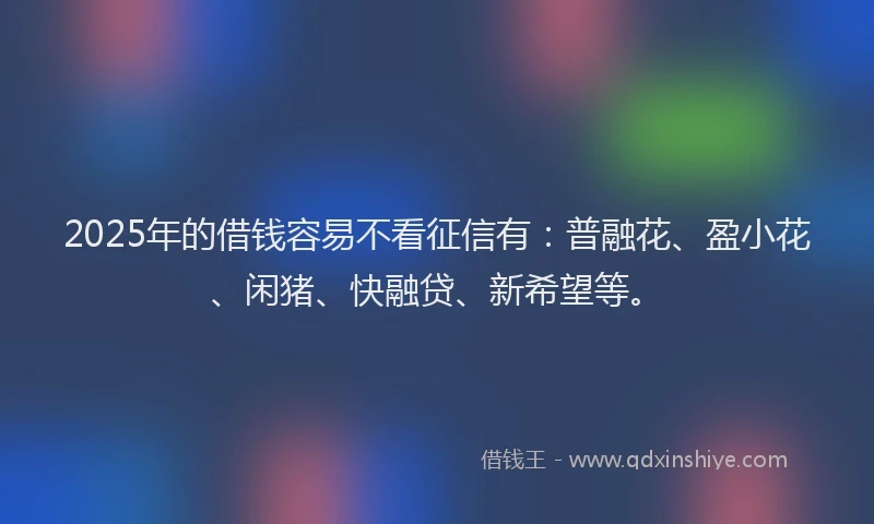 2025年的借钱容易不看征信有：普融花、盈小花、闲猪、快融贷、新希望等。