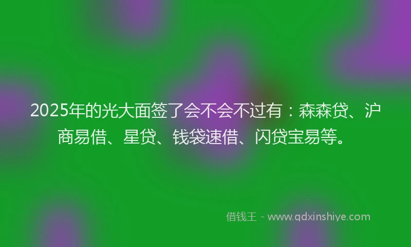 2025年的光大面签了会不会不过有：森森贷、沪商易借、星贷、钱袋速借、闪贷宝易等。