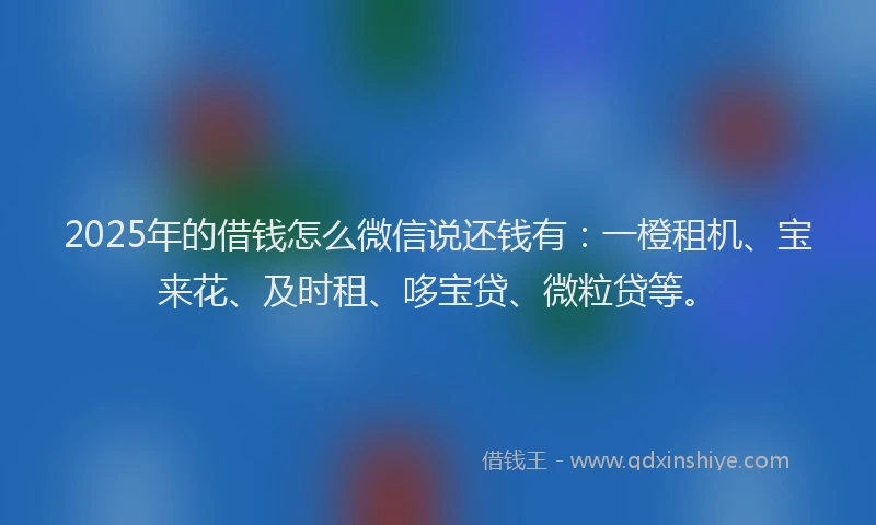 2025年的借钱怎么微信说还钱有：一橙租机、宝来花、及时租、哆宝贷、微粒贷等。