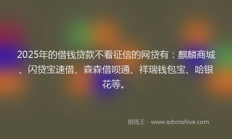 2025年的借钱贷款不看征信的网贷有：麒麟商城、闪贷宝速借、森森借呗通、祥瑞钱包宝、哈银花等。
