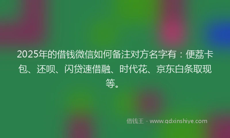 2025年的借钱微信如何备注对方名字有：便荔卡包、还呗、闪贷速借融、时代花、京东白条取现等。
