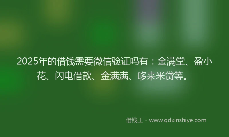 2025年的借钱需要微信验证吗有：金满堂、盈小花、闪电借款、金满满、哆来米贷等。