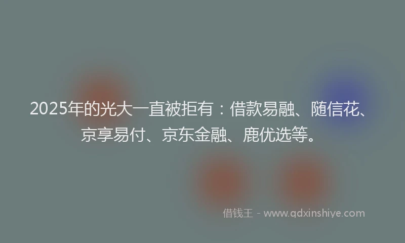 2025年的光大一直被拒有：借款易融、随信花、京享易付、京东金融、鹿优选等。
