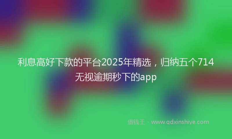 利息高好下款的平台2025年精选，归纳五个714无视逾期秒下的app