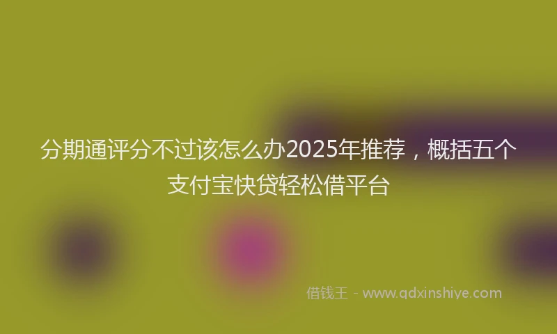 分期通评分不过该怎么办2025年推荐，概括五个支付宝快贷轻松借平台