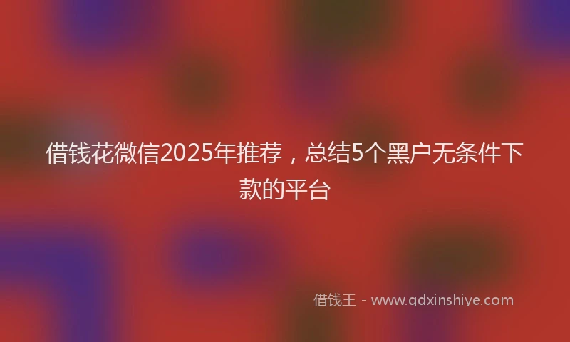 借钱花微信2025年推荐，总结5个黑户无条件下款的平台