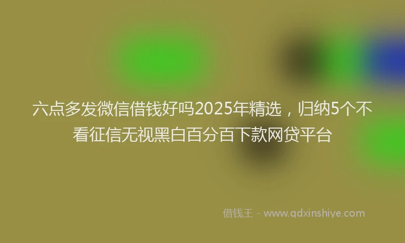 六点多发微信借钱好吗2025年精选，归纳5个不看征信无视黑白百分百下款网贷平台