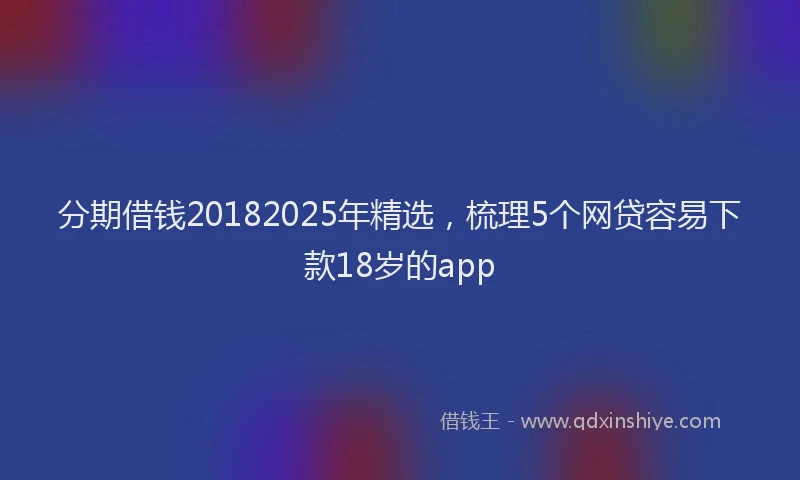 分期借钱20182025年精选，梳理5个网贷容易下款18岁的app