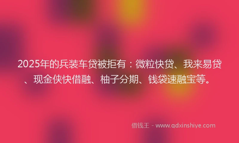 2025年的兵装车贷被拒有：微粒快贷、我来易贷、现金侠快借融、柚子分期、钱袋速融宝等。
