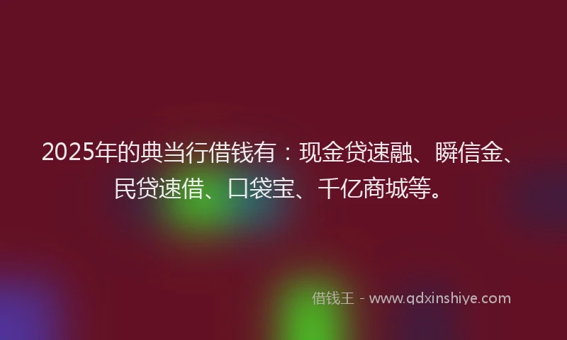 2025年的典当行借钱有：现金贷速融、瞬信金、民贷速借、口袋宝、千亿商城等。