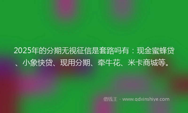 2025年的分期无视征信是套路吗有：现金蜜蜂贷、小象快贷、现用分期、牵牛花、米卡商城等。