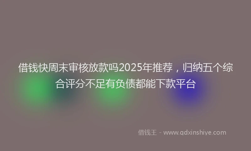 借钱快周末审核放款吗2025年推荐，归纳五个综合评分不足有负债都能下款平台