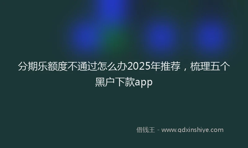 分期乐额度不通过怎么办2025年推荐，梳理五个黑户下款app