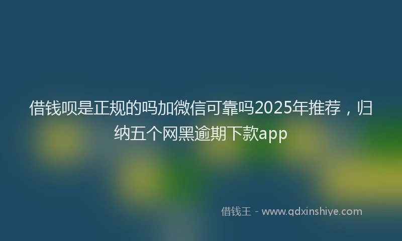 借钱呗是正规的吗加微信可靠吗2025年推荐，归纳五个网黑逾期下款app
