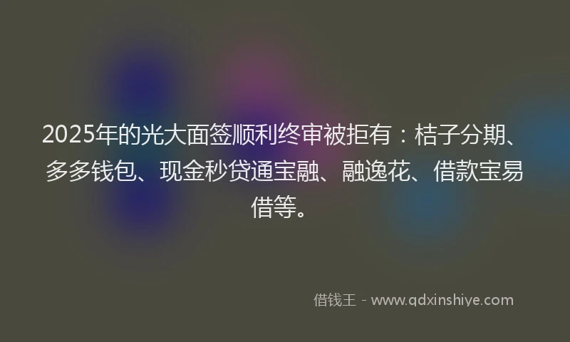 2025年的光大面签顺利终审被拒有：桔子分期、多多钱包、现金秒贷通宝融、融逸花、借款宝易借等。