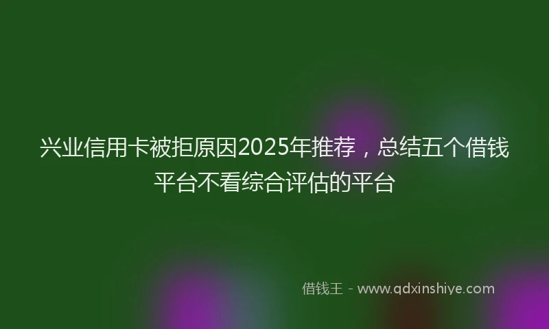 兴业信用卡被拒原因2025年推荐，总结五个借钱平台不看综合评估的平台