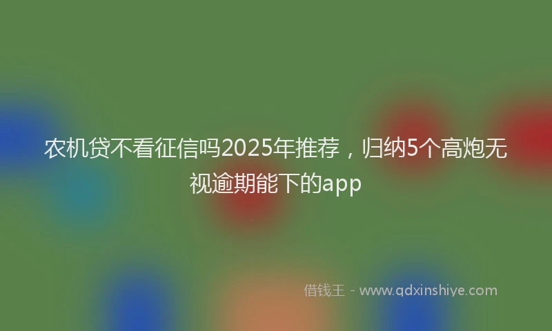 农机贷不看征信吗2025年推荐，归纳5个高炮无视逾期能下的app