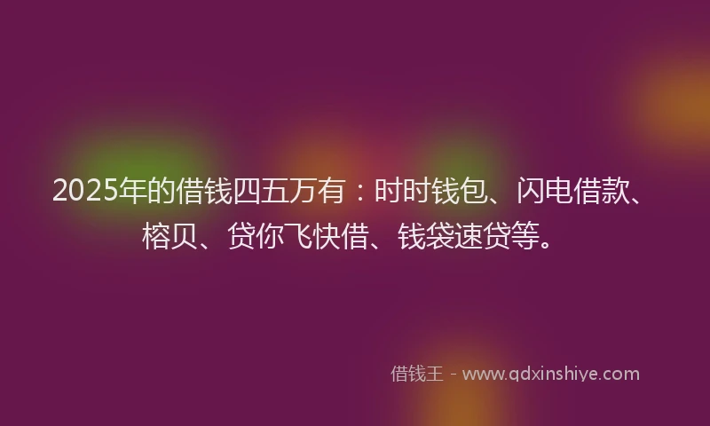 2025年的借钱四五万有：时时钱包、闪电借款、榕贝、贷你飞快借、钱袋速贷等。
