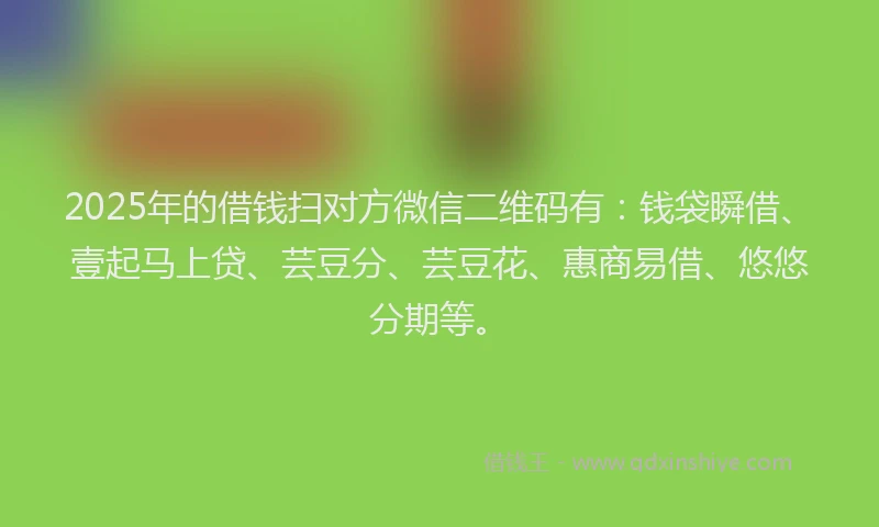 2025年的借钱扫对方微信二维码有：钱袋瞬借、壹起马上贷、芸豆分、芸豆花、惠商易借、悠悠分期等。