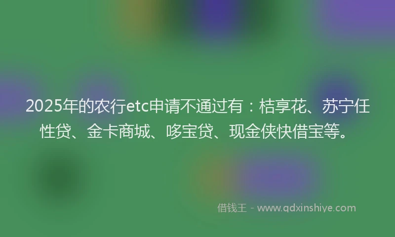 2025年的农行etc申请不通过有：桔享花、苏宁任性贷、金卡商城、哆宝贷、现金侠快借宝等。