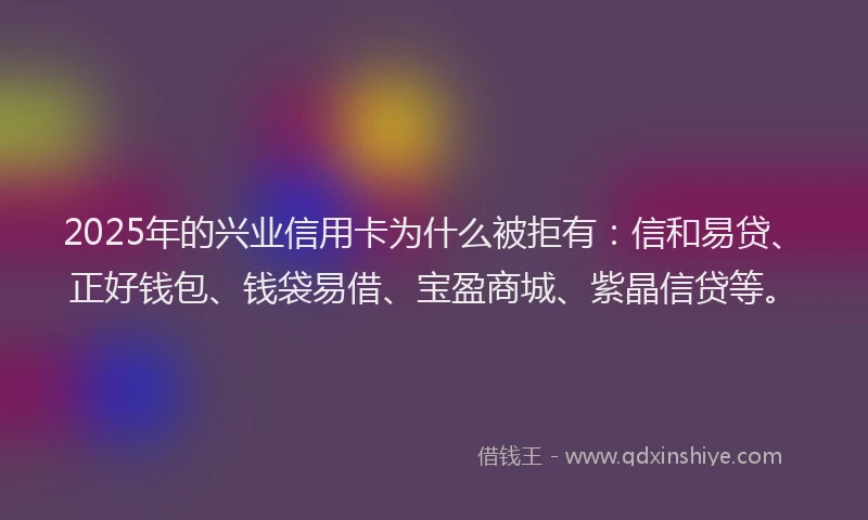 2025年的兴业信用卡为什么被拒有：信和易贷、正好钱包、钱袋易借、宝盈商城、紫晶信贷等。