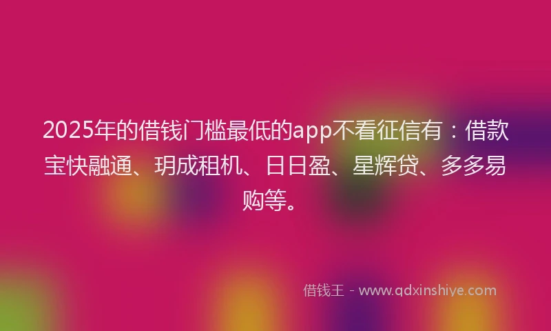 2025年的借钱门槛最低的app不看征信有：借款宝快融通、玥成租机、日日盈、星辉贷、多多易购等。