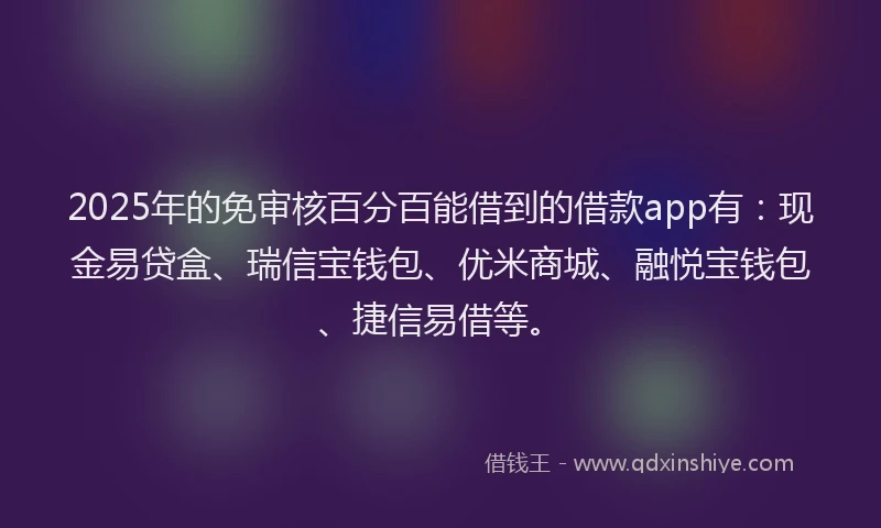 2025年的免审核百分百能借到的借款app有：现金易贷盒、瑞信宝钱包、优米商城、融悦宝钱包、捷信易借等。